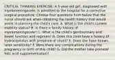 CRITICAL THINKING EXERCISE: A 5-year-old girl, diagnosed with myelomeningocele, is admitted to the hospital for a corrective surgical procedure. Choose four questions from below that the nurse should ask when obtaining the health history that would assist in planning the child's care. A. What is the child's current mobility status? B. Is there a family history of myelomeningocele? C. What is the child's genitourinary and bowel function and regimen? D. Does this child have a history of hydrocephalus with presence of shunt? E. Does she have known latex sensitivity? F. Were there any complications during the pregnancy or birth of this child? G. Did the mother take prenatal folic acid supplementation?