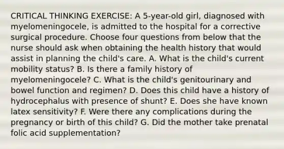 CRITICAL THINKING EXERCISE: A 5-year-old girl, diagnosed with myelomeningocele, is admitted to the hospital for a corrective surgical procedure. Choose four questions from below that the nurse should ask when obtaining the health history that would assist in planning the child's care. A. What is the child's current mobility status? B. Is there a family history of myelomeningocele? C. What is the child's genitourinary and bowel function and regimen? D. Does this child have a history of hydrocephalus with presence of shunt? E. Does she have known latex sensitivity? F. Were there any complications during the pregnancy or birth of this child? G. Did the mother take prenatal folic acid supplementation?