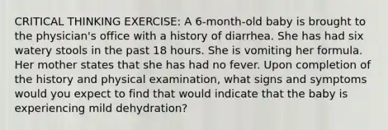 CRITICAL THINKING EXERCISE: A 6-month-old baby is brought to the physician's office with a history of diarrhea. She has had six watery stools in the past 18 hours. She is vomiting her formula. Her mother states that she has had no fever. Upon completion of the history and physical examination, what signs and symptoms would you expect to find that would indicate that the baby is experiencing mild dehydration?