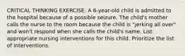 CRITICAL THINKING EXERCISE: A 6-year-old child is admitted to the hospital because of a possible seizure. The child's mother calls the nurse to the room because the child is "jerking all over" and won't respond when she calls the child's name. List appropriate nursing interventions for this child. Prioritize the list of interventions.