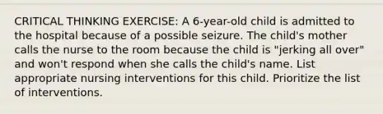 CRITICAL THINKING EXERCISE: A 6-year-old child is admitted to the hospital because of a possible seizure. The child's mother calls the nurse to the room because the child is "jerking all over" and won't respond when she calls the child's name. List appropriate nursing interventions for this child. Prioritize the list of interventions.