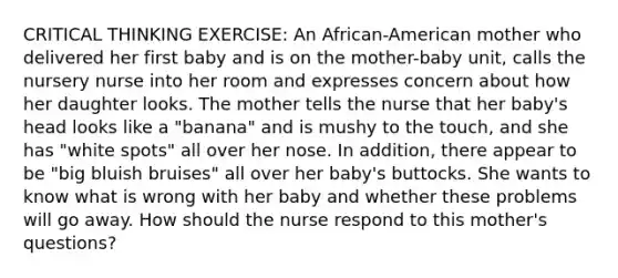 CRITICAL THINKING EXERCISE: An African-American mother who delivered her first baby and is on the mother-baby unit, calls the nursery nurse into her room and expresses concern about how her daughter looks. The mother tells the nurse that her baby's head looks like a "banana" and is mushy to the touch, and she has "white spots" all over her nose. In addition, there appear to be "big bluish bruises" all over her baby's buttocks. She wants to know what is wrong with her baby and whether these problems will go away. How should the nurse respond to this mother's questions?