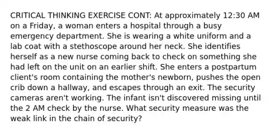 CRITICAL THINKING EXERCISE CONT: At approximately 12:30 AM on a Friday, a woman enters a hospital through a busy emergency department. She is wearing a white uniform and a lab coat with a stethoscope around her neck. She identifies herself as a new nurse coming back to check on something she had left on the unit on an earlier shift. She enters a postpartum client's room containing the mother's newborn, pushes the open crib down a hallway, and escapes through an exit. The security cameras aren't working. The infant isn't discovered missing until the 2 AM check by the nurse. What security measure was the weak link in the chain of security?