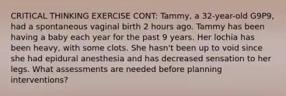 CRITICAL THINKING EXERCISE CONT: Tammy, a 32-year-old G9P9, had a spontaneous vaginal birth 2 hours ago. Tammy has been having a baby each year for the past 9 years. Her lochia has been heavy, with some clots. She hasn't been up to void since she had epidural anesthesia and has decreased sensation to her legs. What assessments are needed before planning interventions?