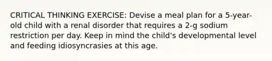 CRITICAL THINKING EXERCISE: Devise a meal plan for a 5-year-old child with a renal disorder that requires a 2-g sodium restriction per day. Keep in mind the child's developmental level and feeding idiosyncrasies at this age.