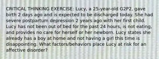 CRITICAL THINKING EXERCISE: Lucy, a 25-year-old G2P2, gave birth 2 days ago and is expected to be discharged today. She had severe postpartum depression 2 years ago with her first child. Lucy has not been out of bed for the past 24 hours, is not eating, and provides no care for herself or her newborn. Lucy states she already has a boy at home and not having a girl this time is disappointing. What factors/behaviors place Lucy at risk for an affective disorder?