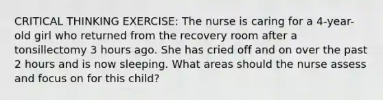 CRITICAL THINKING EXERCISE: The nurse is caring for a 4-year-old girl who returned from the recovery room after a tonsillectomy 3 hours ago. She has cried off and on over the past 2 hours and is now sleeping. What areas should the nurse assess and focus on for this child?