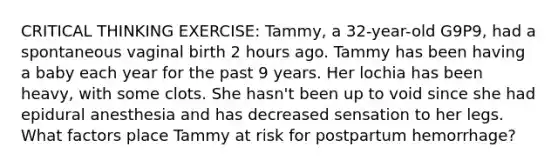 CRITICAL THINKING EXERCISE: Tammy, a 32-year-old G9P9, had a spontaneous vaginal birth 2 hours ago. Tammy has been having a baby each year for the past 9 years. Her lochia has been heavy, with some clots. She hasn't been up to void since she had epidural anesthesia and has decreased sensation to her legs. What factors place Tammy at risk for postpartum hemorrhage?