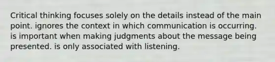 Critical thinking focuses solely on the details instead of the main point. ignores the context in which communication is occurring. is important when making judgments about the message being presented. is only associated with listening.