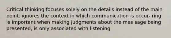 Critical thinking focuses solely on the details instead of the main point. ignores the context in which communication is occur- ring is important when making judgments about the mes sage being presented, is only associated with listening