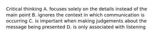 Critical thinking A. focuses solely on the details instead of the main point B. ignores the context in which communication is occurring C. is important when making judgements about the message being presented D. is only associated with listening