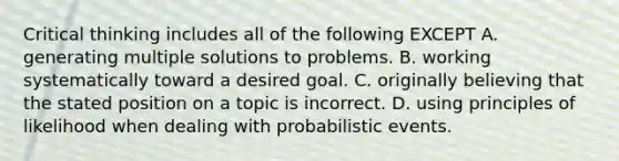 Critical thinking includes all of the following EXCEPT A. generating multiple solutions to problems. B. working systematically toward a desired goal. C. originally believing that the stated position on a topic is incorrect. D. using principles of likelihood when dealing with probabilistic events.