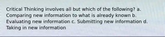 Critical Thinking involves all but which of the following? a. Comparing new information to what is already known b. Evaluating new information c. Submitting new information d. Taking in new information