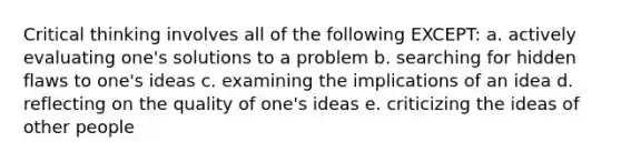 Critical thinking involves all of the following EXCEPT: a. actively evaluating one's solutions to a problem b. searching for hidden flaws to one's ideas c. examining the implications of an idea d. reflecting on the quality of one's ideas e. criticizing the ideas of other people