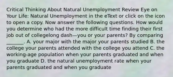 Critical Thinking About Natural Unemployment Review Eye on Your Life​: Natural Unemployment in the eText or click on the icon to open a copy. Now answer the following questions. How would you determine who had the more difficult time finding their first job out of collegelong dash—you or your​ parents? By comparing​ _______. A. your major with the major your parents studied B. the college your parents attended with the college you attend C. the​ working-age population when your parents graduated and when you graduate D. the natural unemployment rate when your parents graduated and when you graduate