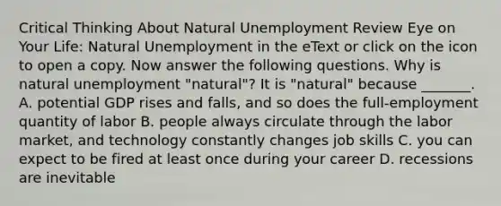 Critical Thinking About Natural Unemployment Review Eye on Your Life​: Natural Unemployment in the eText or click on the icon to open a copy. Now answer the following questions. Why is natural unemployment​ "natural"? It is​ "natural" because​ _______. A. potential GDP rises and​ falls, and so does the​ full-employment quantity of labor B. people always circulate through the labor​ market, and technology constantly changes job skills C. you can expect to be fired at least once during your career D. recessions are inevitable