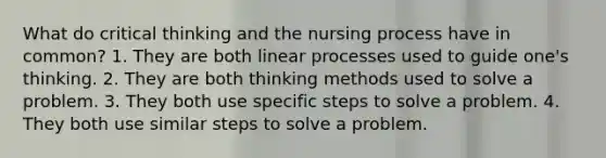 What do critical thinking and the nursing process have in common? 1. They are both linear processes used to guide one's thinking. 2. They are both thinking methods used to solve a problem. 3. They both use specific steps to solve a problem. 4. They both use similar steps to solve a problem.