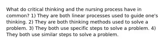 What do critical thinking and the nursing process have in common? 1) They are both linear processes used to guide one's thinking. 2) They are both thinking methods used to solve a problem. 3) They both use specific steps to solve a problem. 4) They both use similar steps to solve a problem.