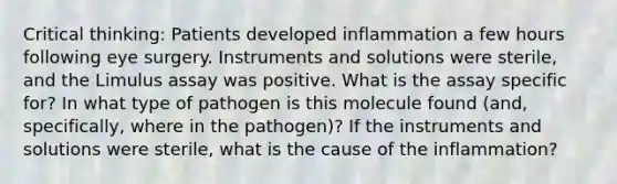 Critical thinking: Patients developed inflammation a few hours following eye surgery. Instruments and solutions were sterile, and the Limulus assay was positive. What is the assay specific for? In what type of pathogen is this molecule found (and, specifically, where in the pathogen)? If the instruments and solutions were sterile, what is the cause of the inflammation?