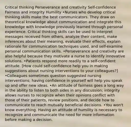 Critical thinking Perseverance and creativity Self-confidence Fairness and integrity Humility •Nurses who develop critical thinking skills make the best communicators. They draw on theoretical knowledge about communication and integrate this knowledge with knowledge previously learned through personal experience. Critical thinking skills can be used to interpret messages received from others, analyze their content, make inferences about their meaning, evaluate their effects, explain rationale for communication techniques used, and self-examine personal communication skills. •Perseverance and creativity are also helpful because they motivate a nurse to identify innovative solutions. •Patients respond more readily to a self-confident attitude. [How could self-confidence help you in making suggestions about nursing interventions to your colleagues?] •Colleagues sometimes question suggested nursing interventions; having confidence in yourself will help you speak up and offer new ideas. •An attitude of fairness goes a long way in the ability to listen to both sides in any discussion; integrity allows nurses to recognize when their opinions conflict with those of their patients, review positions, and decide how to communicate to reach mutually beneficial decisions. •You won't know everything. Having an attitude of humility is necessary to recognize and communicate the need for more information before making a decision.