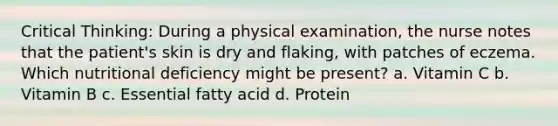 Critical Thinking: During a physical examination, the nurse notes that the patient's skin is dry and flaking, with patches of eczema. Which nutritional deficiency might be present? a. Vitamin C b. Vitamin B c. Essential fatty acid d. Protein