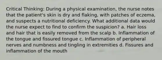 Critical Thinking: During a physical examination, the nurse notes that the patient's skin is dry and flaking, with patches of eczema, and suspects a nutritional deficiency. What additional data would the nurse expect to find to confirm the suspicion? a. Hair loss and hair that is easily removed from the scalp b. Inflammation of the tongue and fissured tongue c. Inflammation of peripheral nerves and numbness and tingling in extremities d. Fissures and inflammation of the mouth