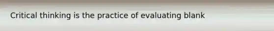 Critical thinking is the practice of evaluating blank