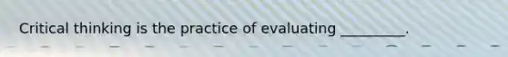 Critical thinking is the practice of evaluating _________.