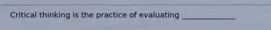 Critical thinking is the practice of evaluating ______________