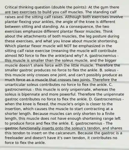 Critical thinking question (double the points): At the gym there are two exercises to build you calf muscles. The standing calf raises and the sitting calf raises. Although both exercises involve plantar flexing your ankles, the angle of the knee is different between sitting and standing. As a consequence, the two exercises emphasize different plantar flexor muscles. Think about the attachments of both muscles, the leg posture during these exercises, and what you know about muscle shortening. Which plantar flexor muscle will NOT be emphasized in the sitting calf raise exercise (meaning the muscle will contribute almost NO force to flex the ankle)and why? A. gastrocnemius - this muscle is smaller than the soleus muscle, and the bigger muscle doesn't share force with the little muscle. Therefore the smaller gastroc produces no force to flex the ankle. B. soleus - this muscle only crosses one joint, and can't possibly produce as much force as a muscle that crosses two joints. Therefore the uniarticular soleus contributes no force to flex the ankle. C. gastrocnemius - this muscle is only unipennate, whereas the soleus is bipennate and more powerful. Therefore the unipennate gastroc contributes no force to flex the ankle. D. Gastrocnemius - when the knee is flexed, the muscle's origin is closer to the insertion, which causes the muscle to start contracting at a shorter length. Because muscles can only shorten to a finite length, this muscle does not have enough shortening range left to produce force and flex the ankle. E. gastrocnemius - The gastroc functionally inserts onto the soleus's tendon, and shares this tendon to insert on the calcaneum. Because the gastroc is a freeloader and doesn't have it's own tendon, it contributes no force to flex the ankle.