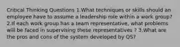 Critical Thinking Questions 1.What techniques or skills should an employee have to assume a leadership role within a work group? 2.If each work group has a team representative, what problems will be faced in supervising these representatives ? 3.What are the pros and cons of the system developed by QS?