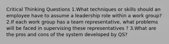 Critical Thinking Questions 1.What techniques or skills should an employee have to assume a leadership role within a work group? 2.If each work group has a team representative, what problems will be faced in supervising these representatives ? 3.What are the pros and cons of the system developed by QS?