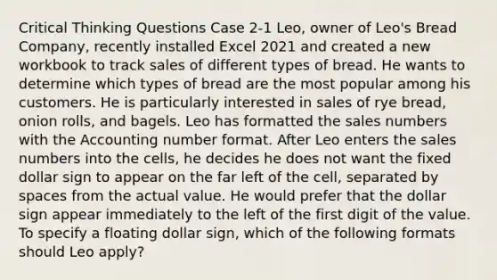 Critical Thinking Questions Case 2-1 Leo, owner of Leo's Bread Company, recently installed Excel 2021 and created a new workbook to track sales of different types of bread. He wants to determine which types of bread are the most popular among his customers. He is particularly interested in sales of rye bread, onion rolls, and bagels. Leo has formatted the sales numbers with the Accounting number format. After Leo enters the sales numbers into the cells, he decides he does not want the fixed dollar sign to appear on the far left of the cell, separated by spaces from the actual value. He would prefer that the dollar sign appear immediately to the left of the first digit of the value. To specify a floating dollar sign, which of the following formats should Leo apply?