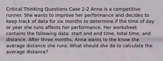 Critical Thinking Questions Case 2-2 Anna is a competitive runner. She wants to improve her performance and decides to keep track of data for six months to determine if the time of day or year she runs affects her performance. Her worksheet contains the following data: start and end time, total time, and distance. After three months, Anna wants to the know the average distance she runs. What should she do to calculate the average distance?