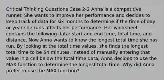 Critical Thinking Questions Case 2-2 Anna is a competitive runner. She wants to improve her performance and decides to keep track of data for six months to determine if the time of day or year she runs affects her performance. Her worksheet contains the following data: start and end time, total time, and distance. Now Anna wants to know the longest total time she has run. By looking at the total time values, she finds the longest total time to be 54 minutes. Instead of manually entering that value in a cell below the total time data, Anna decides to use the MAX function to determine the longest total time. Why did Anna prefer to use the MAX function?