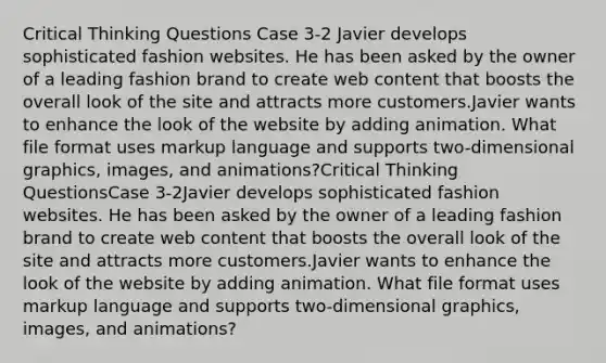 Critical Thinking Questions Case 3-2 ​Javier develops sophisticated fashion websites. He has been asked by the owner of a leading fashion brand to create web content that boosts the overall look of the site and attracts more customers.Javier wants to enhance the look of the website by adding animation. What file format uses markup language and supports two-dimensional graphics, images, and animations?Critical Thinking QuestionsCase 3-2​Javier develops sophisticated fashion websites. He has been asked by the owner of a leading fashion brand to create web content that boosts the overall look of the site and attracts more customers.Javier wants to enhance the look of the website by adding animation. What file format uses markup language and supports two-dimensional graphics, images, and animations?