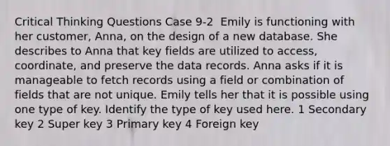 Critical Thinking Questions Case 9-2 ​ Emily is functioning with her customer, Anna, on the design of a new database. She describes to Anna that key fields are utilized to access, coordinate, and preserve the data records. Anna asks if it is manageable to fetch records using a field or combination of fields that are not unique. Emily tells her that it is possible using one type of key. Identify the type of key used here. 1 ​Secondary key 2 ​Super key 3 ​Primary key 4 ​Foreign key