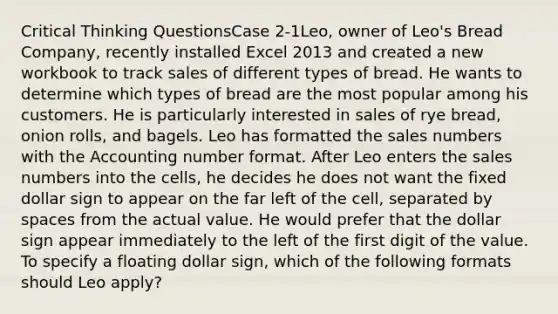 Critical Thinking QuestionsCase 2-1Leo, owner of Leo's Bread Company, recently installed Excel 2013 and created a new workbook to track sales of different types of bread. He wants to determine which types of bread are the most popular among his customers. He is particularly interested in sales of rye bread, onion rolls, and bagels. Leo has formatted the sales numbers with the Accounting number format. After Leo enters the sales numbers into the cells, he decides he does not want the fixed dollar sign to appear on the far left of the cell, separated by spaces from the actual value. He would prefer that the dollar sign appear immediately to the left of the first digit of the value. To specify a floating dollar sign, which of the following formats should Leo apply?