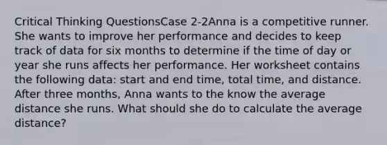 Critical Thinking QuestionsCase 2-2Anna is a competitive runner. She wants to improve her performance and decides to keep track of data for six months to determine if the time of day or year she runs affects her performance. Her worksheet contains the following data: start and end time, total time, and distance. After three months, Anna wants to the know the average distance she runs. What should she do to calculate the average distance?