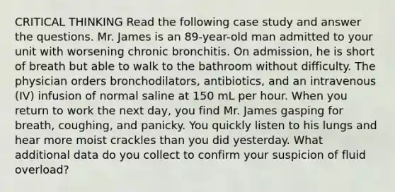 CRITICAL THINKING Read the following case study and answer the questions. Mr. James is an 89-year-old man admitted to your unit with worsening chronic bronchitis. On admission, he is short of breath but able to walk to the bathroom without difficulty. The physician orders bronchodilators, antibiotics, and an intravenous (IV) infusion of normal saline at 150 mL per hour. When you return to work the next day, you find Mr. James gasping for breath, coughing, and panicky. You quickly listen to his lungs and hear more moist crackles than you did yesterday. What additional data do you collect to confirm your suspicion of fluid overload?