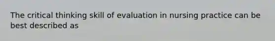 The critical thinking skill of evaluation in nursing practice can be best described as