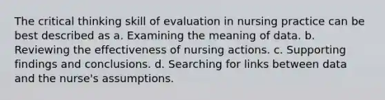 The critical thinking skill of evaluation in nursing practice can be best described as a. Examining the meaning of data. b. Reviewing the effectiveness of nursing actions. c. Supporting findings and conclusions. d. Searching for links between data and the nurse's assumptions.