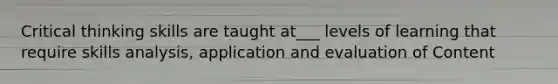 Critical thinking skills are taught at___ levels of learning that require skills analysis, application and evaluation of Content