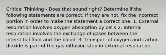 Critical Thinking - Does that sound right? Determine if the following statements are correct. If they are not, fix the incorrect portion in order to make the statement a correct one. 1. External respiration involves oxygen absorption by cells 2. Internal respiration involves the exchange of gases between the interstitial fluid and the blood. 3. Transport of oxygen and carbon dioxide is part of the gas diffusion step in external respiration.