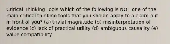 Critical Thinking Tools Which of the following is NOT one of the main critical thinking tools that you should apply to a claim put in front of you? (a) trivial magnitude (b) misinterpretation of evidence (c) lack of practical utility (d) ambiguous causality (e) value compatibility