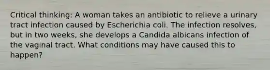 Critical thinking: A woman takes an antibiotic to relieve a urinary tract infection caused by Escherichia coli. The infection resolves, but in two weeks, she develops a Candida albicans infection of the vaginal tract. What conditions may have caused this to happen?