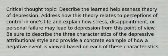 Critical thought topic: Describe the learned helplessness theory of depression. Address how this theory relates to perceptions of control in one's life and explain how stress, disappointment, or personal failure may lead to depression from this point of view. Be sure to describe the three characteristics of the depressive attributional style and provide a concrete example of how a negative event is viewed based on each of these characteristics.