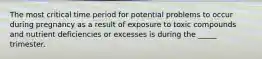 The most critical time period for potential problems to occur during pregnancy as a result of exposure to toxic compounds and nutrient deficiencies or excesses is during the _____ trimester.