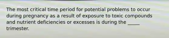 The most critical time period for potential problems to occur during pregnancy as a result of exposure to toxic compounds and nutrient deficiencies or excesses is during the _____ trimester.