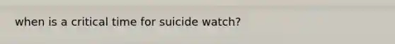 when is a critical time for suicide watch?